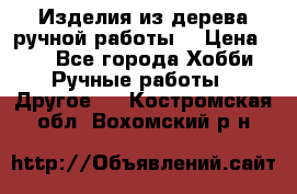 Изделия из дерева ручной работы  › Цена ­ 1 - Все города Хобби. Ручные работы » Другое   . Костромская обл.,Вохомский р-н